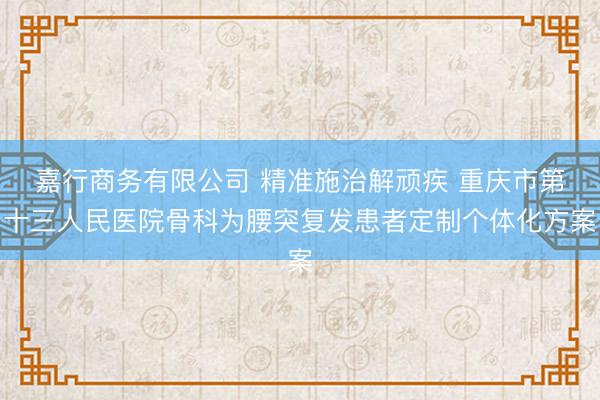 嘉行商务有限公司 精准施治解顽疾 重庆市第十三人民医院骨科为腰突复发患者定制个体化方案