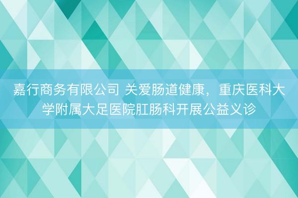 嘉行商务有限公司 关爱肠道健康，重庆医科大学附属大足医院肛肠科开展公益义诊