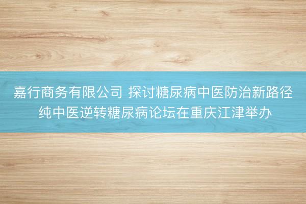 嘉行商务有限公司 探讨糖尿病中医防治新路径 纯中医逆转糖尿病论坛在重庆江津举办