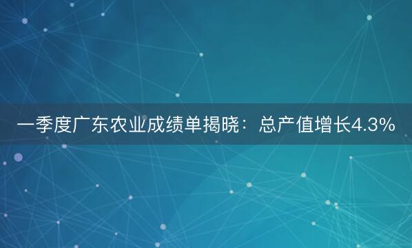 一季度广东农业成绩单揭晓：总产值增长4.3%