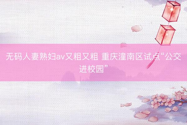 无码人妻熟妇av又粗又粗 重庆潼南区试点“公交进校园”