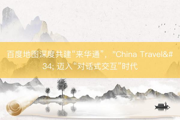 百度地图深度共建“来华通”，"China Travel" 迈入“对话式交互”时代