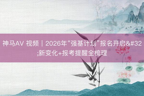 神马AV 视频｜2026年“强基计划”报名开启 新变化+报考提醒全梳理
