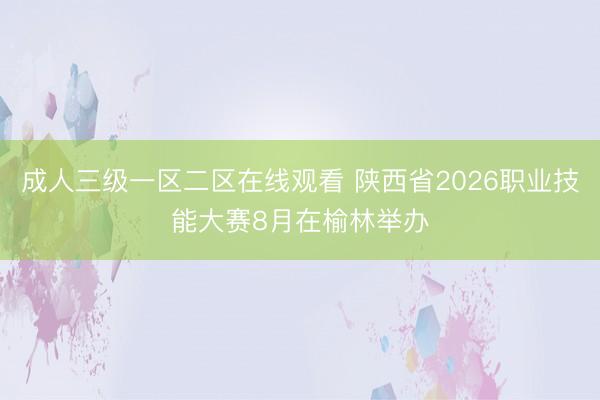 成人三级一区二区在线观看 陕西省2026职业技能大赛8月在榆林举办