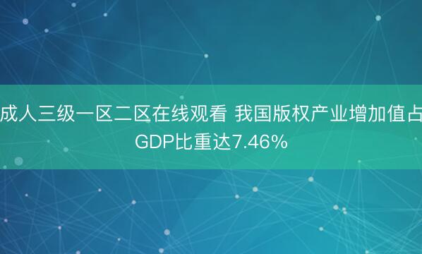 成人三级一区二区在线观看 我国版权产业增加值占GDP比重达7.46%