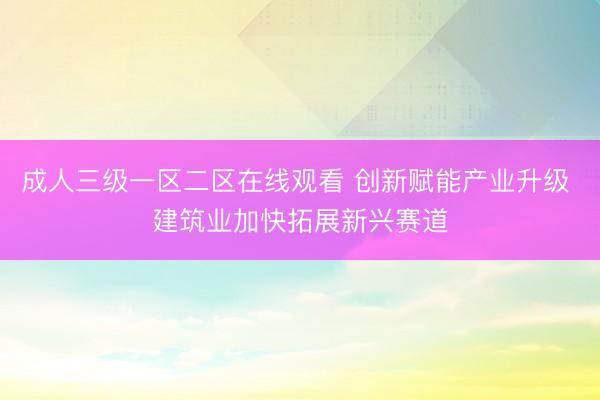 成人三级一区二区在线观看 创新赋能产业升级 建筑业加快拓展新兴赛道