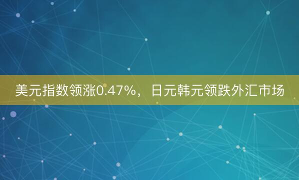 美元指数领涨0.47%，日元韩元领跌外汇市场