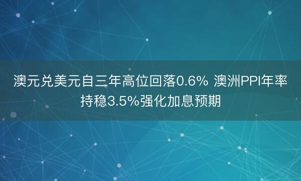 澳元兑美元自三年高位回落0.6% 澳洲PPI年率持稳3.5%强化加息预期