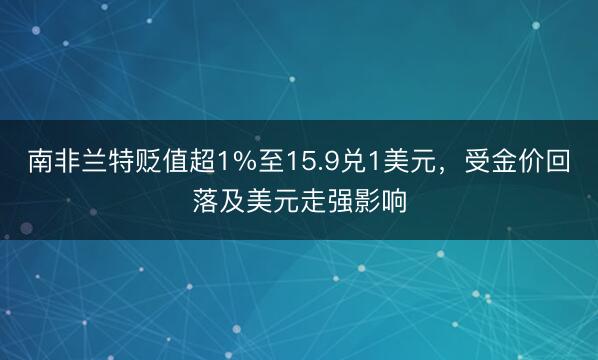 南非兰特贬值超1%至15.9兑1美元，受金价回落及美元走强影响