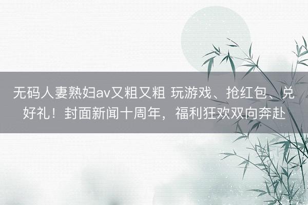 无码人妻熟妇av又粗又粗 玩游戏、抢红包、兑好礼！封面新闻十周年，福利狂欢双向奔赴