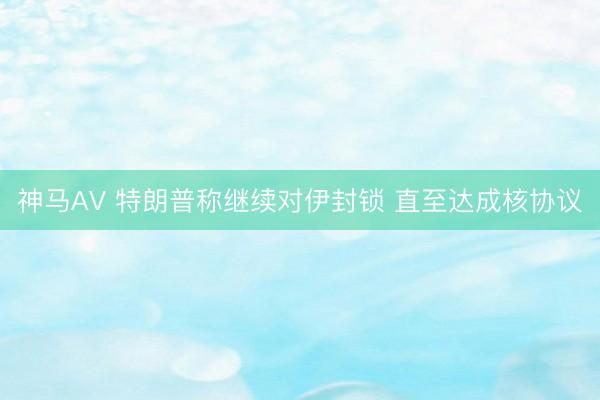 神马AV 特朗普称继续对伊封锁 直至达成核协议