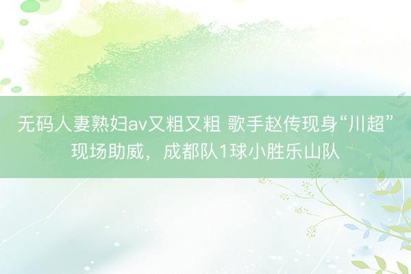 无码人妻熟妇av又粗又粗 歌手赵传现身“川超”现场助威，成都队1球小胜乐山队
