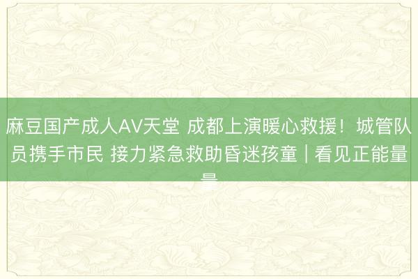 麻豆国产成人AV天堂 成都上演暖心救援！城管队员携手市民 接力紧急救助昏迷孩童 | 看见正能量