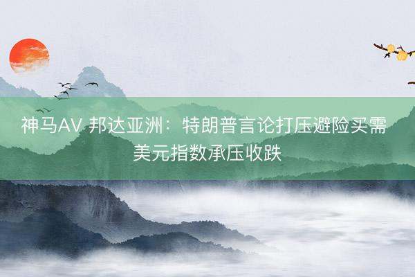 神马AV 邦达亚洲：特朗普言论打压避险买需 美元指数承压收跌