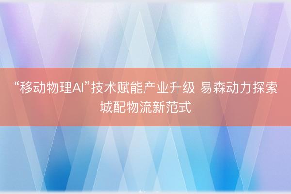 “移动物理AI”技术赋能产业升级 易森动力探索城配物流新范式