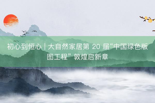 初心到恒心 | 大自然家居第 20 届“中国绿色版图工程” 敦煌启新章