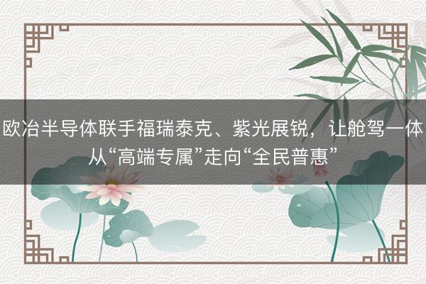 欧冶半导体联手福瑞泰克、紫光展锐，让舱驾一体从“高端专属”走向“全民普惠”