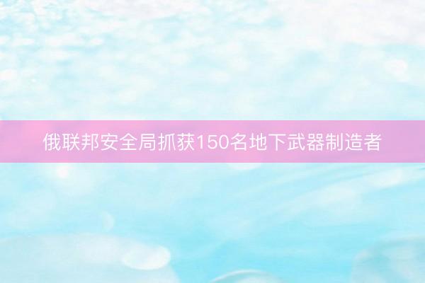 俄联邦安全局抓获150名地下武器制造者