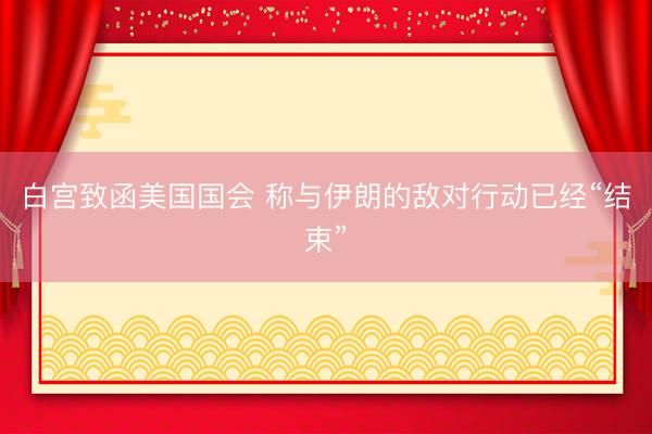 白宫致函美国国会 称与伊朗的敌对行动已经“结束”