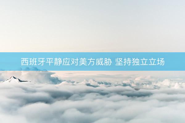 西班牙平静应对美方威胁 坚持独立立场