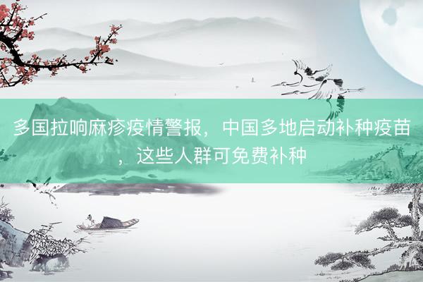 多国拉响麻疹疫情警报，中国多地启动补种疫苗，这些人群可免费补种
