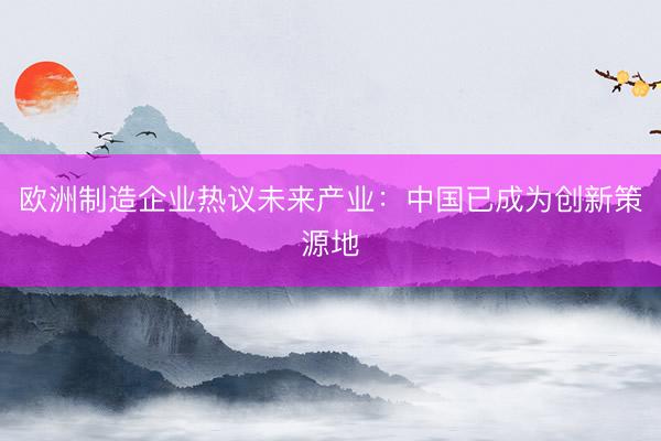 欧洲制造企业热议未来产业：中国已成为创新策源地