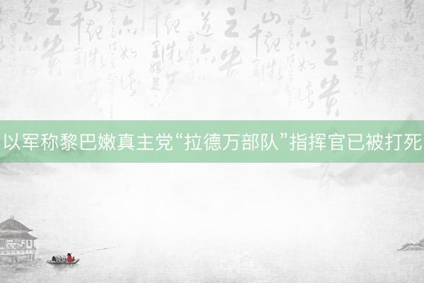 以军称黎巴嫩真主党“拉德万部队”指挥官已被打死
