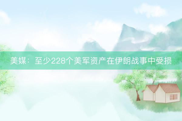 美媒：至少228个美军资产在伊朗战事中受损