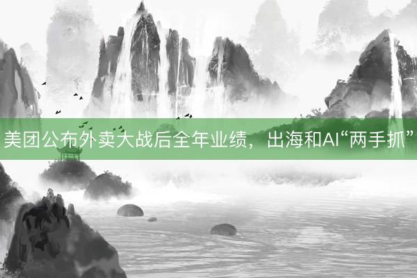美团公布外卖大战后全年业绩，出海和AI“两手抓”