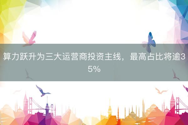 算力跃升为三大运营商投资主线，最高占比将逾35%