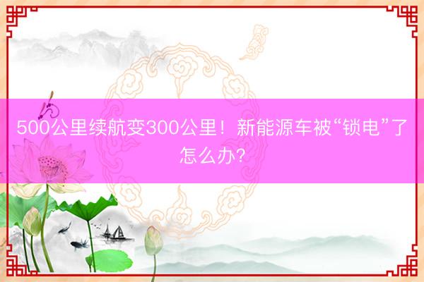 500公里续航变300公里！新能源车被“锁电”了怎么办？