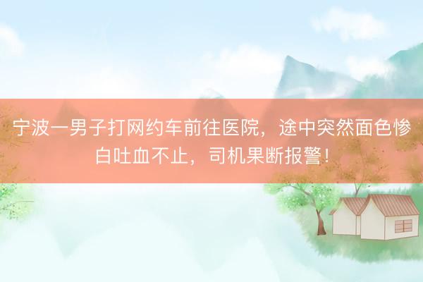 宁波一男子打网约车前往医院，途中突然面色惨白吐血不止，司机果断报警！