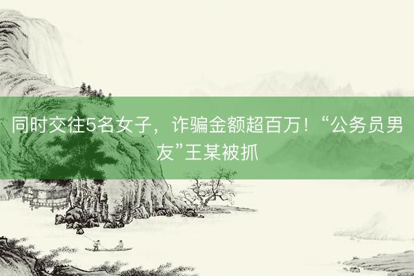 同时交往5名女子，诈骗金额超百万！“公务员男友”王某被抓