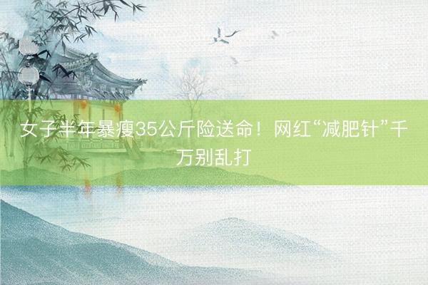 女子半年暴瘦35公斤险送命！网红“减肥针”千万别乱打