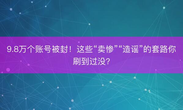 9.8万个账号被封！这些“卖惨”“造谣”的套路你刷到过没？