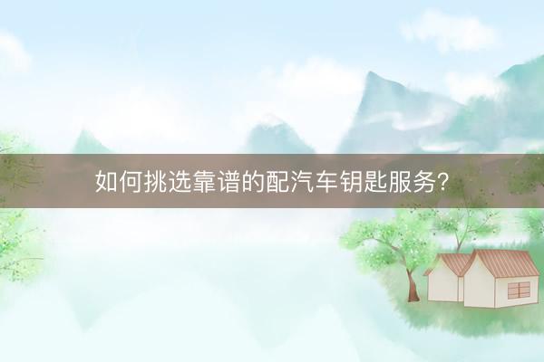 如何挑选靠谱的配汽车钥匙服务？