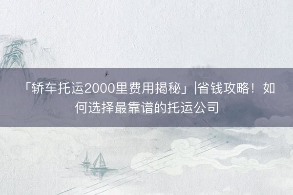 「轿车托运2000里费用揭秘」|省钱攻略！如何选择最靠谱的托运公司