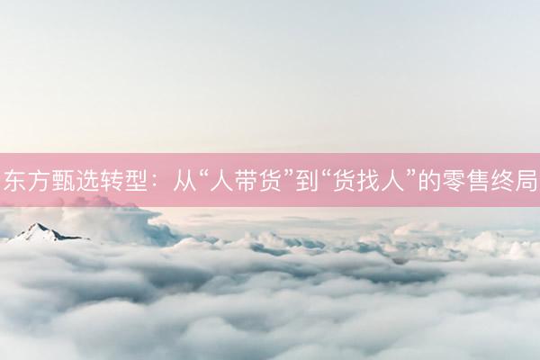 东方甄选转型：从“人带货”到“货找人”的零售终局