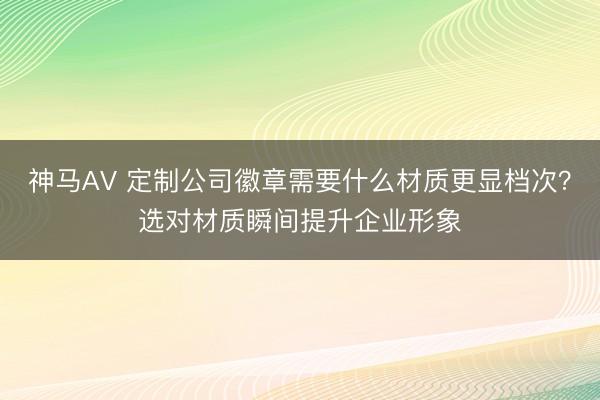 神马AV 定制公司徽章需要什么材质更显档次？选对材质瞬间提升企业形象