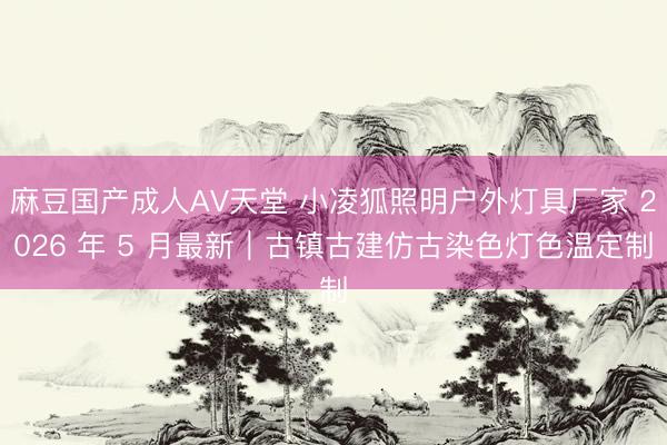 麻豆国产成人AV天堂 小凌狐照明户外灯具厂家 2026 年 5 月最新｜古镇古建仿古染色灯色温定制