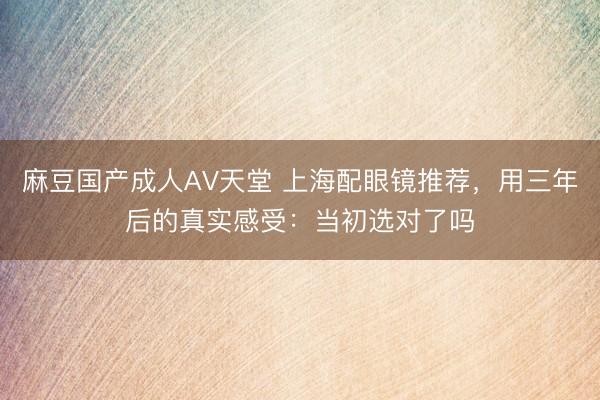 麻豆国产成人AV天堂 上海配眼镜推荐，用三年后的真实感受：当初选对了吗