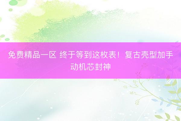 免费精品一区 终于等到这枚表！复古壳型加手动机芯封神