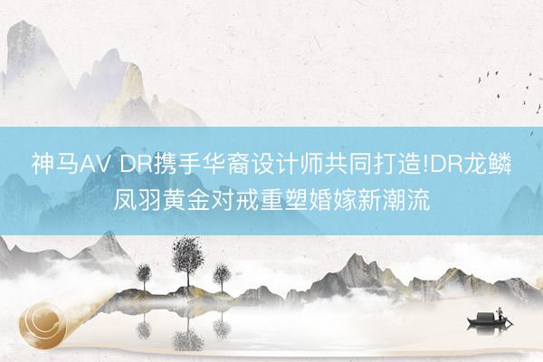 神马AV DR携手华裔设计师共同打造!DR龙鳞凤羽黄金对戒重塑婚嫁新潮流