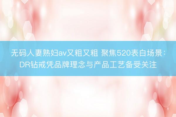 无码人妻熟妇av又粗又粗 聚焦520表白场景：DR钻戒凭品牌理念与产品工艺备受关注