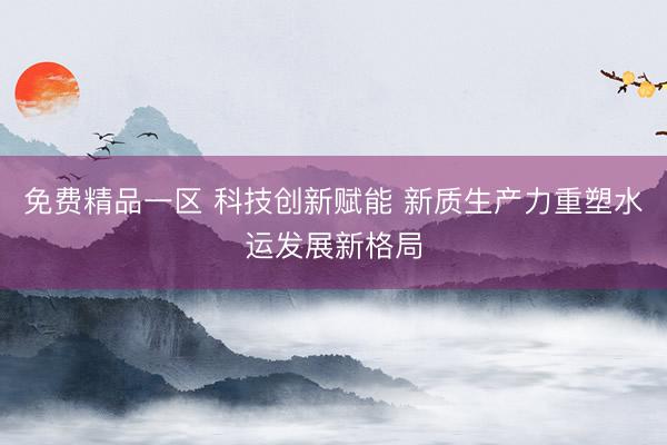 免费精品一区 科技创新赋能 新质生产力重塑水运发展新格局