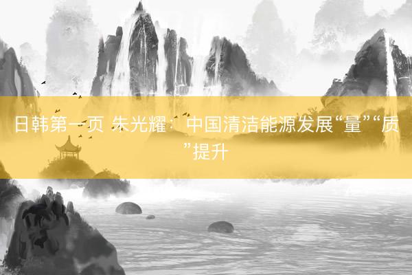 日韩第一页 朱光耀：中国清洁能源发展“量”“质”提升