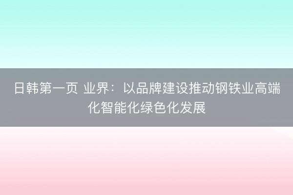 日韩第一页 业界：以品牌建设推动钢铁业高端化智能化绿色化发展