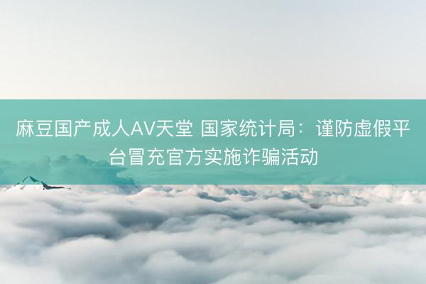 麻豆国产成人AV天堂 国家统计局：谨防虚假平台冒充官方实施诈骗活动
