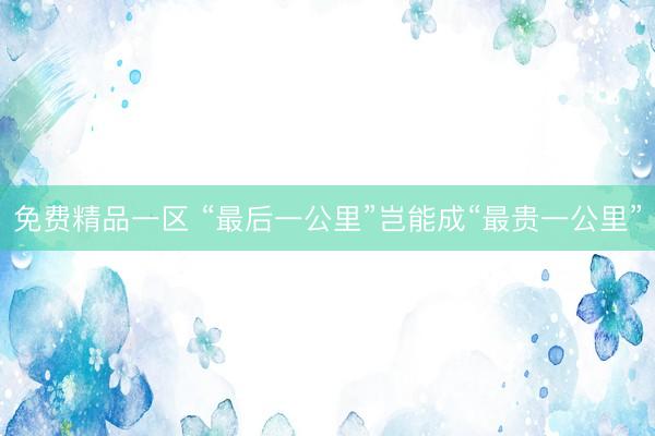 免费精品一区 “最后一公里”岂能成“最贵一公里”
