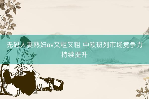 无码人妻熟妇av又粗又粗 中欧班列市场竞争力持续提升